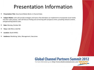 Presentation Information
 Presentation Title: How Social Media Works in Channel Sales
 Subject Matter: John will provide strategies and tactics that attendees can implement to incorporate social media
into their sales process. John will discuss finding and connecting with prospects online, providing relevant content,
and generating leads & sales.
 Date: Monday, October 8th
 Time: 4:00 PM to 5:00 PM
 Location: Booth #4461
 Audience: Marketing, Sales, Management, Executives
 