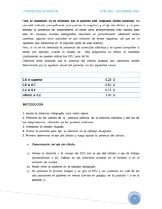 OPTOMETRÍA EN MÉXICO                                            OCTUBRE - DICIEMBRE 2009

Para su realización no es necesario que el paciente esté miopizado (lentes positivas). Su
uso está indicado principalmente para precisar la magnitud y el eje del cilindro, y no para
detectar la presencia del astigmatismo, al existir otros procedimientos más rápidos para
este    fin   (aunque muchas bibliografías describen el procedimiento utilizando lentes
positivas, algunos otros describen el uso inclusive de lentes negativas, así que es un
apartado que trataremos en la segunda parte de este articulo).
Pero, si no se ha detectado la presencia de corrección cilíndrica y se quiere comprobar si
existe (por ejemplo, cuando la prueba de           reloj astigmático no ofrece un resultado
concluyente) se pueden utilizar los CCJ para tal fin.
Debemos tener presente que la potencia del cilindro cruzado que utilicemos vendrá
determinada por la agudeza visual del paciente, en los siguientes casos:


              AGUDEZA VISUAL                                  CILINDRO CRUZADO
0.8 ó superior                                                      0.25 D
0.5 a 0.7                                                           0.50 D
0.2 a 0.4                                                           0.75 D
Inferior a 0.2                                                      1.00 D


METODOLOGÍA


1. Ajuste la distancia interpupilar para visión lejana.
2. Partimos de los valores de la      potencia esférica, de la potencia cilíndrica y del eje de
los astigmatismos      obtenidos en las pruebas anteriores.
3. Anteponer el cilindro cruzado.
4. Instruir al paciente para fijar su atención en el optotipo designado.
5. Primero determinar el eje del cilindro y luego ajustar la potencia del cilindro.


        Determinación del eje del cilindro


   a) Alinear la bisectriz o el mango del CCJ con el eje del cilindro o eje de trabajo
         (perpendicular a él), hallado en las anteriores pruebas en el foróptor o en el
         armazón de prueba.
   b) Hacer mirar al paciente en el optotipo designado.
   c)    Se presenta la primera imagen y se gira el CCJ y se cuestiona en cuál de las
         dos posiciones el paciente ve menos borroso el optotipo, en la posición 1 o en la
         posición 2.




                                                                                          8
 