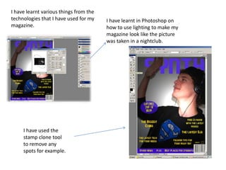 I have learnt various things from the technologies that I have used for my magazine.  I have learnt in Photoshop on how to use lighting to make my magazine look like the picture was taken in a nightclub.  I have used the stamp clone tool to remove any spots for example. 