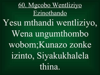 60. Mgcobo Wentliziyo
        Ezinothando
Yesu mthandi wentliziyo,
  Wena ungumthombo
 wobom;Kunazo zonke
 izinto, Siyakukhalela
          thina.
 