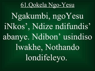 61.Qokela Ngo-Yesu
  Ngakumbi, ngoYesu
iNkos’, Ndize ndifundis’
abanye. Ndibon’ usindiso
   lwakhe, Nothando
     londifeleyo.
 