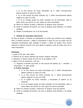 OPTOMETRÍA EN MÉXICO                                                  ENERO-MARZO 2010

        a. Si ve más oscuras las líneas horizontales, fig. 2, añadir monocularmente
        esferas positivas en pasos de 0.25D.
        b. Si ve más oscuras las líneas verticales, fig. 3, añadir monocularmente esferas
        negativas en paso de 0.25D.
        c. Si no se consigue igualar las líneas verticales con las horizontales, dejar la
        última esfera que permita ver más negras las líneas horizontales.
   a) Retirar los cilindros cruzados y determinar la agudeza visual monocular.
   b) Anotar el resultado del examen, así como la agudeza visual obtenida, y el método
        empleado
   c) Repetir el procedimiento con el OI del paciente.


   5. PRUEBA DE EQUILIBRIO BINOCULAR
Se trata de igualar el estimulo de acomodación en ambos ojos teniendo como propósito
tener un balance binocular, y relajar la acomodación a pesar de que con ambos ojos las
respuestas acomodativas están relajadas al máximo, y deben ser iguales. Para muchos
pacientes el balance binocular sirve para igualar la agudeza visual de ambos ojos con la
nueva prescripción.


Metodología
1. Ajuste la DIP para visión lejana.
2. Partimos de los valores obtenidos del examen subjetivo monocular.
3. Anteponer el cilindro cruzado de 0.50 con el eje negativo a 90°.
4. Bajar el nivel de iluminación a (20 lux).
   a)   Preguntar al paciente que líneas ve más oscuras del optotipo, fig. 1, verticales   u
   horizontales, o si están iguales.
   b) Posibles respuestas:
           a. Si ve más oscuras las líneas horizontales, fig. 2, añadir binocularmente
                esferas positivas en pasos de 0.25D.
           b. Si ve más oscuras las líneas verticales, fig. 3, añadir binocularmente
                esferas negativas en paso de 0.25D.
           c.   Si ve iguales las líneas verticales, y horizontales el objetivo se ha
                alcanzado.
           d. Si no se consigue igualar las líneas verticales con las horizontales, dejar la
                última esfera que permita ver más negras las líneas horizontales.
   d) Retirar los cilindros cruzados y determinar la agudeza visual del paciente.
   e) Anotar el resultado del examen, así como la agudeza visual obtenida, y el método
        empleado.




                                                                                       8
 