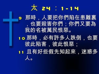太  24 ： 1-14 9  那時，人要把你們陷在患難裏，也要殺害你們；你們又要為我的名被萬民恨惡。 10 那時，必有許多人跌倒，也要彼此陷害，彼此恨惡； 11 且有好些假先知起來，迷惑多人。 