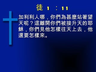徒  1 ： 11 加利利人哪，你們為甚麼站著望天呢？這離開你們被接升天的耶穌，你們見他怎樣往天上去，他還要怎樣來。 