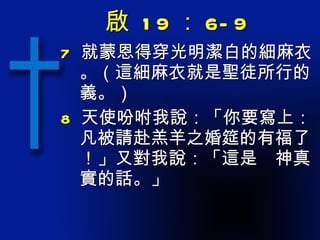 啟  19 ： 6-9 7   就蒙恩得穿光明潔白的細麻衣。（這細麻衣就是聖徒所行的義。） 8   天使吩咐我說：「你要寫上：凡被請赴羔羊之婚筵的有福了！」又對我說：「這是　神真實的話。」 