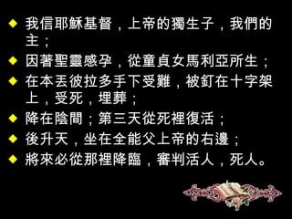 我信耶穌基督，上帝的獨生子，我們的主； 因著聖靈感孕，從童貞女馬利亞所生； 在本丟彼拉多手下受難，被釘在十字架上，受死，埋葬； 降在陰間；第三天從死裡復活； 後升天，坐在全能父上帝的右邊； 將來必從那裡降臨，審判活人，死人。 