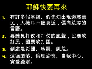 耶穌快要再來 有許多假基督、假先知出現迷惑萬民，人掩耳不聽真道，偏向荒渺的言語。 要聽見打仗和打仗的風聲，民要攻打民，國要攻打國。 到處是災難、地震、飢荒。 道德墮落、倫理淪喪、自我中心、貪愛錢財。 