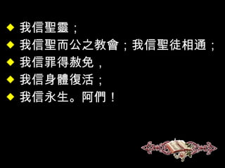 我信聖靈； 我信聖而公之教會；我信聖徒相通； 我信罪得赦免， 我信身體復活； 我信永生。阿們！ 