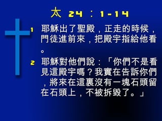 太  24 ： 1-14 1  耶穌出了聖殿，正走的時候，門徒進前來，把殿宇指給他看。 2  耶穌對他們說：「你們不是看見這殿宇嗎？我實在告訴你們，將來在這裏沒有一塊石頭留在石頭上，不被拆毀了。」 