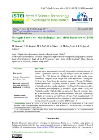 J. Sci. Technol. Environ. Inform. 01(02): 68-74, 2015 | Biswas, et al.
Published with open access at www.journalbinet.com 68
Volume 01, Issue 02, Article No. 8, pp. 68-74 Biswas, et al., 2015
http://www.journalbinet.com/current-issue-jstei1.html
Original Research Paper
Nitrogen Levels on Morphological and Yield Response of BARI
Tomato-9
M. Biswas1, D. R. Sarkar2, M. I. Asif3, R. K. Sikder4, H. Mehraj5 and A. F. M. Jamal
Uddin5*
Dept. of Agriculture Extension, Ministry of Agriculture, Dhaka1
Horticulture Development Division, Bangladesh Agriculture Development Cooperation, Dhaka4
Dept. of Soil Science2, Dept. of Seed Technology3 and Dept. of Horticulture5, Sher-e-Bangla
Agricultural University, Dhaka, Bangladesh
Article Info. ABSTRACT
Key words:
Solanum lycopersicum,
growth and yield
Received: 09.01.2015
Accepted: 15.01.2015
Published: 07.02.2015
An experiment was conducted to study the growth and yield response of
tomato. Experiments consisted of four nitrogen levels viz. Control: No
nitrogen, N1: 100 kg/ha, N2: 150kg/ha and N3: 200 kg/ha using
Randomized Complete Block Design with three replications. Tallest plant
(91.4 cm) was found from N2. Maximum number of leaves (97.8/plant),
number of branches (10.7/plant), number of flowers (6.4/cluster), number
of fruits (5.1/cluster), number of clusters (15.3/plant), fruit diameter (15.6
cm), individual fruit weight (73.1 g), yield (22.2 kg/plot and 61.4 t/ha) and
Total Soluble Solid (TSS) (5.5%) were found from N2 while minimum from
N0. It was observed that yield, growth parameters and yield contributing
attributes are positively correlated with nitrogen levels except control; 150
kg/ha nitrogen was found the best compared to other nitrogen level used in
this experiment for growth and yield of BARI tomato - 9.
*Contact author:
jamal4@yahoo.com
Citation (APA): Biswas, M., Sarkar, D. R., Asif, M. I., Sikder, R. K., Mehraj, H. & Jamal Uddin, A. F. M. (2015).
Nitrogen Levels on Morphological and Yield Response of BARI Tomato - 9. Journal of Science, Technology &
Environment Informatics 01(02), 68–74.
© 2015, Journal BiNET. This is an open access article distributed under the terms of the Creative Common
Attribution 4.0 International License.
I. Introduction
Tomato (Solanum lycopersicum) belonging to Solanaceae family is a vegetable crop grown in
Bangladesh during winter. Its food value is very rich because of higher contents of vitamins A, B and C
including calcium and carotene (Bose and Som, 1990). It is much popular as salad in the raw state and is
 