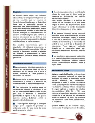 Diagnóstico                                           El punto neutro determina la posición de la
                                                                            cabeza de modo que si dicho punto se
                       La actividad clínica implica ser excelentes          encuentra en Dextroversión hay posición
                       observadores, la ventaja del nistagmo es que         horizontal a la izquierda.
                       es una condición que no requiere de                  Otros factores asociados a la posición de
                       herramientas sofisticadas para el diagnóstico,       cabeza son la velocidad de la fase lenta
                       basta con la observación durante la                  (ángulo de mirada del desplazamiento de la
                       exploración para poder identificarlo. Ya sea a       imagen a la retina) y el cambio de dirección
                       través de la exploración del segmento anterior       del movimiento sacádico de la fase rápida.
No. 8




                       y los movimientos oculares, lo ideal sería que
                       nuestros hallazgos se complementaran con              En nistagmo congénito no hay vértigo ni
                       estudios electrofisiológicos para conocer si         oscilopsia, la cual se suprime debido a que la
                       estamos en presencia de una lesión a nivel           información visual llega a fóvea y se suprime
                       cerebral y ante ello, la canalización y el trabajo   el resto de la información, anula con retina
ABRIL – JUNIO 2010




                       multidisciplinario se vuelve necesario.              periférica el movimiento y el incremento del
                                                                            umbral, a nivel central, de la detección del
                       Los    estudios recomendados para           el
                                                                            movimiento. Puede aparecer oscilopsia
                       diagnóstico del nistagmo encontramos la
                                                                            después de la maduración visual por:
                       Electronistagmografía (por medio del EOG) que
                                                                            estrabismo, degeneración retiniana o posición
                       muestra la frecuencia, amplitud y velocidad
                                                                            anómala.
                       del nistagmo, el procedimiento se realiza
                       manteniendo la fijación de manera monocular           Las condiciones sistémicas de predominio
                       y binocular.                                         en la presencia de nistagmo se relacionan con
                                                                            prematurez, hidrocefalia, parálisis cerebral
                                                                            infantil, craneosinostosis, epilepsia, ataxia y
                       Algunos datos interesantes…
                                                                            espina bífida.
OPTOMETRÍA EN MÉXICO




                        La manifestación del nistagmo congénito se
                       presenta en los primeros meses de vida, se
                                                                            Manifestaciones clínicas
                       incrementa en la medida que lo hace la
                       fijación, disminuye al cierre palpebral y            Nistagmo congénito idiopático: es de comienzo
                       desaparece con el sueño.                             precoz, permanece horizontal en todas las
                                                                            posiciones de mirada, se incrementa con la
                        Disminución de la agudeza visual, debido a
                                                                            fijación,    disminuye      en     convergencia,
                       problemas en la fijación, y la ambliopía por
                                                                            desaparece al inhibir la fijación y durante el
                       inmadurez foveal es la responsable principal.
                                                                            sueño, se acompaña de movimientos atípicos
                        Para determinar la agudeza visual en               y oscilaciones verticales, oblicuas y torsionales
                       pacientes con nistagmo se recomienda el uso          de origen orgánico se requiere de estudios
                       de una lente positiva (+4.00D) como oclusor          electrofisiológicos (ERG, RM y PEV) para
                       pero que no favorezca la disociación,                confirmar el diagnóstico, siempre y cuando la
                       permitiendo el ingreso de luz al ojo que no          exploración y los estudios no demuestran
                       queremos evaluar. Debemos permitir la                alteración sensorial. De modo que podemos
                       posición anómala de cabeza.                          ver oscilaciones y una buena agudeza visual,
                                                                            es hereditario.
                        La convergencia disminuye el nistagmo,
                       aunque puede propiciar la presencia de               Spasmus Nutans: es de comienzo precoz,
                       endotropia tanto de lejos como de cerca,             acompañado de compensaciones de cabeza,
                       puede presentarse miosis.



                                                                                                                   9
 