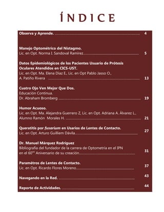 ÍNDICE
Observa y Aprende. ………………………………………………………………………….……..                                                         4



Manejo Optométrico del Nistagmo.
Lic. en Opt. Norma I. Sandoval Ramírez………..........................................................          5

Datos Epidemiológicos de los Pacientes Usuario de Prótesis
Oculares Atendidos en CICS-UST.
Lic. en Opt. Ma. Elena Díaz E., Lic. en Opt Pablo Jasso O.,
A. Patiño Rivera ……………………………………………….………………………………………                                                          13

Cuatro Ojo Ven Mejor Que Dos.
Educación Continua.
Dr. Abraham Bromberg ......……….…...….......................................................................... 19

Humor Acuoso.
Lic. en Opt. Ma. Alejandra Guerrero Z, Lic. en Opt. Adriana A. Álvarez L.,
Alumno Ramón Morales H. ………………………………………………………………………. 21

Queratitis por fusarium en Usarios de Lentes de Contacto.
                                                                                                             27
Lic. en Opt. Arturo Guilliem Dávila………...................................................................

Dr. Manuel Márquez Rodríguez
Bibliografía del fundador de la carrera de Optometría en el IPN
                                                                                                             31
en el 60vo Aniversario de su creación…………………………………………………….

Paramétros de Lentes de Contacto.
                                                                                                             37
Lic. en Opt. Ricardo Flores Moreno.......................................................................

                                                                                                             43
Navegando en la Red. …………….…........................................................................

                                                                                                             44
Reporte de Actividades. ……..…...…......................................................................
 