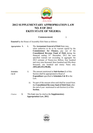 2012 SUPPLEMENTARY APPROPRIATION LAW
                 NO. 8 OF 2012
           EKITI STATE OF NIGERIA

                                    Commencement(                     )

Enacted by the House of Assembly Ekiti State as follows:

Appropriation 1.   i.        The Accountant General of Ekiti State may,
                             when authorize to do so by warrant signed by the
                             Commissioner for Finance, pay out of the
                             Consolidated Revenue Fund of Ekiti during the
                             financial ending 31st December, 2012 the sum
                             specified warrant not exceeding in aggregate the
                             2012 estimate of Ninety-two Billion, four hundred
                             and sixty nine thousand, three hundred and fifty-three
                             thousand, one hundred and ninety Naira only
                             (N92,469,353,190.00).

Schedules          ii.       The amount mentioned in Sub-Section (I) of this
I & II                       Section shall be appropriated to Head of
                             Expenditure specified in Schedules I & II to the
                             Law.

                        iii. No part of the amount afore-said shall be issued from
                             the Consolidated Revenue fund of Ekiti State after
                             the end of year mentioned in sub-Section (i) of this
                             Section.

Citation     2.    This Law may be cited as the Supplementary
                   Appropriation Law, 2012.
 