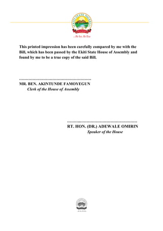 This printed impression has been carefully compared by me with the
Bill, which has been passed by the Ekiti State House of Assembly and
found by me to be a true copy of the said Bill.




………………………………………………
MR. BEN. AKINTUNDE FAMOYEGUN
   Clerk of the House of Assembly




                           ………..……………………………………
                           RT. HON. (DR.) ADEWALE OMIRIN
                                       Speaker of the House
 