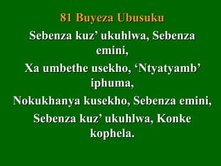 81 Buyeza Ubusuku
  Sebenza kuz’ ukuhlwa, Sebenza
              emini,
 Xa umbethe usekho, ‘Ntyatyamb’
             iphuma,
Nokukhanya kusekho, Sebenza emini,
   Sebenza kuz’ ukuhlwa, Konke
             kophela.
 