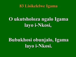 83 Lisikelelwe Igama


O ukutsholoza ngalo Igama
      layo i-Nkosi,

Bubukhosi obunjalo, Igama
      layo i-Nkosi.
 