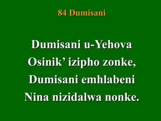 84 Dumisani


 Dumisani u-Yehova
Osinik’ izipho zonke,
 Dumisani emhlabeni
Nina nizidalwa nonke.
 