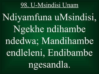 98. U-Msindisi Unam

Ndiyamfuna uMsindisi,
   Ngekhe ndihambe
ndedwa; Mandihambe
 endleleni, Endibambe
      ngesandla.
 