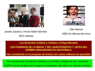 Jacobo, Ignacio y Vinicio Salán Sánchez Q9.5 millones Otto Herrera US$.3.8 millones del narco Los Generales Callejas y Callejas y Ortega Menaldo LOS PADRINOS DE LA MAFIA Y DEL NARCOTRÁFICO Y JEFES DEL CRIMEN ORGANIZADO EN GUATEMALA han contribuido en el proyecto de Colom con varios millones de quetzales   Por supuesto los hermanitos Mendoza y la familia completa de los Lorenzana CAPOS de los carteles de la droga en Guatemala, han dado sus millones también 