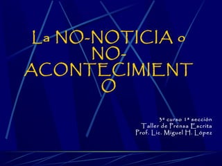 La NO-NOTICIA o
       NO-
ACONTECIMIENT
        O

                  3º curso 1ª sección
            Taller de Prensa Escrita
          Prof. Lic. Miguel H. López
 