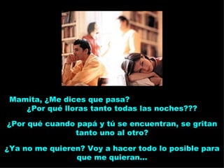 Mamita, ¿Me dices que pasa?  ¿Por qué lloras tanto todas las noches??? ¿Por qué cuando papá y tú se encuentran, se gritan tanto uno al otro? ¿Ya no me quieren? Voy a hacer todo lo posible para que me quieran... 
