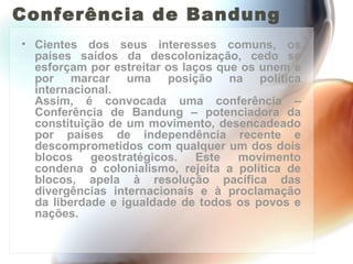 Conferência de Bandung Cientes dos seus interesses comuns, os países saídos da descolonização, cedo se esforçam por estreitar os laços que os unem e por marcar uma posição na política internacional. Assim, é convocada uma conferência – Conferência de Bandung – potenciadora da constituição de um movimento, desencadeado por países de independência recente e descomprometidos com qualquer um dos dois blocos geostratégicos. Este movimento condena o colonialismo, rejeita a política de blocos, apela à resolução pacífica das divergências internacionais e à proclamação da liberdade e igualdade de todos os povos e nações. 