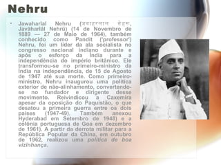 Nehru Jawaharlal Nehru ( जवाहरलाल नेहरू , Javāharlāl Nehrū) (14 de Novembro de 1889 — 27 de Maio de 1964), também conhecido como Pandit ('professor') Nehru, foi um líder da ala socialista no congresso nacional indiano durante e após o esforço da Índia para a independência do império britânico. Ele transformou-se no primeiro-ministro da Índia na independência, de 15 de Agosto de 1947 até sua morte. Como primeiro-ministro, Nehru inaugurou uma política exterior de não-alinhamento, convertendo-se no fundador e dirigente desse movimento. Reivindicou a Caxemira apesar da oposição do Paquistão, o que desatou a primeira guerra entre os dois países (1947-49). Também anexou Hyderabad em Setembro de 1948) e a colônia portuguesa de Goa em dezembro de 1961). A partir da derrota militar para a República Popular da China, em outubro de 1962, realizou uma  política de boa vizinhança . 