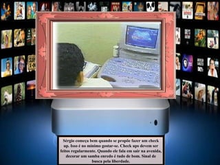 Sérgio começa bem quando se propõe fazer um check up. Isso é no mínimo gostar-se. Check ups devem ser feitos regularmente. Quando ele fala em sair na avenida, decorar um samba enredo é tudo de bom. Sinal de busca pela liberdade. 