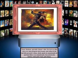 Tocar clarineta, aprender dançar valsa, fox-trot ou salsa vem a ser uma proposta interessante, pois além de dar um belo presente à alma, ainda ajuda na manutenção de um bom físico e na comunicação. Isso através da música, como pelo corpo, pela dança. 