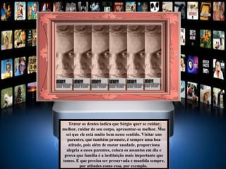 Tratar os dentes indica que Sérgio quer se cuidar melhor, cuidar de seu corpo, apresentar-se melhor. Mas sei que ele está muito bem nesse sentido. Visitar uns parentes, que também promete, é sempre uma boa atitude, pois além de matar saudade, proporciona alegria a esses parentes, coloca os assuntos em dia e prova que família é a instituição mais importante que temos. E que precisa ser preservada e mantida sempre, por atitudes como essa, por exemplo.  