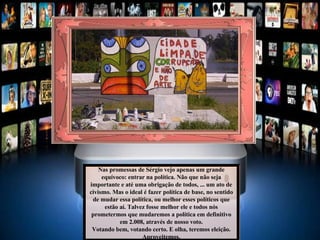 Nas promessas de Sérgio vejo apenas um grande equívoco: entrar na política. Não que não seja importante e até uma obrigação de todos, ... um ato de civismo. Mas o ideal é fazer política de base, no sentido de mudar essa política, ou melhor esses políticos que estão aí. Talvez fosse melhor ele e todos nós prometermos que mudaremos a política em definitivo em 2.008, através de nosso voto. Votando bem, votando certo. E olha, teremos eleição. Aproveitemos. 