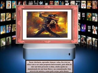 Tocar clarineta, aprender dançar valsa, fox-trot ou
salsa vem a ser uma proposta interessante, pois além de
dar um belo presente à alma, ainda ajuda na
manutenção de um bom físico e na comunicação. Isso
através da música, como pelo corpo, pela dança.
 