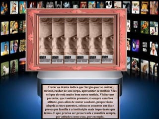 Tratar os dentes indica que Sérgio quer se cuidar
melhor, cuidar de seu corpo, apresentar-se melhor. Mas
sei que ele está muito bem nesse sentido. Visitar uns
parentes, que também promete, é sempre uma boa
atitude, pois além de matar saudade, proporciona
alegria a esses parentes, coloca os assuntos em dia e
prova que família é a instituição mais importante que
temos. E que precisa ser preservada e mantida sempre,
por atitudes como essa, por exemplo.
 