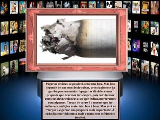 Pagar as dividas, se possível, será uma boa. Mas isso
depende de um montão de coisas, principalmente da
gestão governamental. Apagar as dúvidas é uma
proposta que devemos ter sempre, pois convivemos
com elas desde crianças e, ao que indica, morreremos
com algumas. Trocar de carro é o mesmo que ter
melhores condições materiais. Isso é bom. Mas está no
“largar o cigarro” sua proposta mais importante. À
cada dia esse vício mata mais e mata com sofrimento
(muito).
 