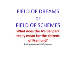 FIELD OF DREAMS 
        or 
FIELD OF SCHEMES
What does the A’s Ballpark 
really mean for the citizens 
        of Fremont?
     Email comments:fcn2009@yahoo.com




                                        1
 