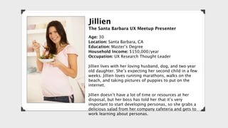 Jillien
The Santa Barbara UX Meetup Presenter
Age: 30
Location: Santa Barbara, CA
Education: Master’s Degree
Household Income: $150,000/year
Occupation: UX Research Thought Leader

Jillien lives with her loving husband, dog, and two year
old daughter. She’s expecting her second child in a few
weeks. Jillien loves running marathons, walks on the
beach, and taking pictures of puppies to put on the
internet.

Jillien doesn’t have a lot of time or resources at her
disposal, but her boss has told her that it’s very
important to start developing personas, so she grabs a
delicious salad from her company cafeteria and gets to
work learning about personas.
 