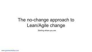 www.grantworksblue.com
The no-change approach to
Lean/Agile change
Starting where you are
 