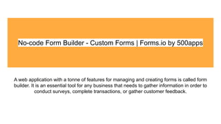 No-code Form Builder - Custom Forms | Forms.io by 500apps
A web application with a tonne of features for managing and creating forms is called form
builder. It is an essential tool for any business that needs to gather information in order to
conduct surveys, complete transactions, or gather customer feedback.
 