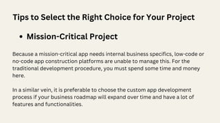 Tips to Select the Right Choice for Your Project
Mission-Critical Project
Because a mission-critical app needs internal business specifics, low-code or
no-code app construction platforms are unable to manage this. For the
traditional development procedure, you must spend some time and money
here.
In a similar vein, it is preferable to choose the custom app development
process if your business roadmap will expand over time and have a lot of
features and functionalities.
 