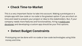 Detect Budget Constraints
This is a very important factor to take into account. Making a prototype or a
simple app with low-code or no-code is the greatest option if you are short on
time and need to present your project or idea to the stakeholders. But, if your
company needs more features and functionalities, hiring a mobile app
developer and developing a custom app should be your first options.
Check Time-to-Market
Prototyping can be done with no-code or low-code technologies using little
money and time.
 