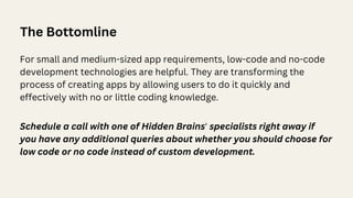 For small and medium-sized app requirements, low-code and no-code
development technologies are helpful. They are transforming the
process of creating apps by allowing users to do it quickly and
effectively with no or little coding knowledge.
The Bottomline
Schedule a call with one of Hidden Brains' specialists right away if
you have any additional queries about whether you should choose for
low code or no code instead of custom development.
 