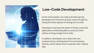 Low-Code Development
As the name implies, low code is all about giving
developers the chance to quickly construct apps by
fusing the finest aspects of coding and no-code.
Developers now have the option to freely customise
applications while being able to construct them
without writing a single line of code.
In addition, developers can create their own
components by utilising those from pre-existing
libraries, which allows them to express their creative
side.
 