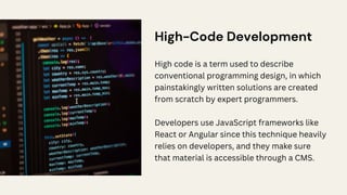 High-Code Development
High code is a term used to describe
conventional programming design, in which
painstakingly written solutions are created
from scratch by expert programmers.
Developers use JavaScript frameworks like
React or Angular since this technique heavily
relies on developers, and they make sure
that material is accessible through a CMS.
 