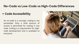 No-Code vs Low-Code vs High-Code Differences
Code Accessibility
As no-code is a concept, coding is not
accessible. Only a little amount of
access is permitted for coding in low
code. Coding is a requirement for high-
code development and is available to
everyone.
 