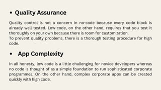 Quality Assurance
Quality control is not a concern in no-code because every code block is
already well tested. Low-code, on the other hand, requires that you test it
thoroughly on your own because there is room for customization.
To prevent quality problems, there is a thorough testing procedure for high
code.
App Complexity
In all honesty, low code is a little challenging for novice developers whereas
no code is thought of as a simple foundation to run sophisticated corporate
programmes. On the other hand, complex corporate apps can be created
quickly with high code.
 