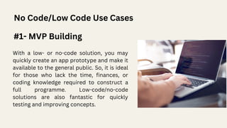 No Code/Low Code Use Cases
#1- MVP Building
With a low- or no-code solution, you may
quickly create an app prototype and make it
available to the general public. So, it is ideal
for those who lack the time, finances, or
coding knowledge required to construct a
full programme. Low-code/no-code
solutions are also fantastic for quickly
testing and improving concepts.
 
