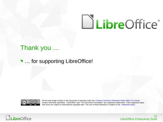 Thank you …
 … for supporting LibreOffice!




        All text and image content in this document is licensed under the Creative Commons Attribution-Share Alike 3.0 License
        (unless otherwise specified). "LibreOffice" and "The Document Foundation" are registered trademarks. Their respective logos
        and icons are subject to international copyright laws. The use of these therefore is subject to the trademark policy.




                                                                                                                                 11
                                                                                                      LibreOffice Productivity Suite
 
