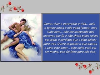 Vamos viver e aproveitar a vida... pois  o tempo passa e não volta jamais, mas tudo bem... não me arrependo das loucuras que fiz e não choro pelas coisas passadas e perdidas que a vida deixou para trás. Quero esquecer o que passou  e viver este amor... esta noite você vai  ser minha, pois foi feita para nós dois. 