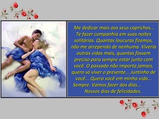 Me dedicar mais aos seus caprichos... Te fazer companhia em suas noites solitárias. Quantas loucuras fizemos, não me arrependo de nenhuma. Viveria outras vidas mais, quantas fossem preciso para sempre estar junto com você. O passado não importa jamais, quero só viver o presente... Juntinho de você... Quero você em minha vida... Sempre. Vamos fazer dos dias...  Nossos dias de felicidades.  