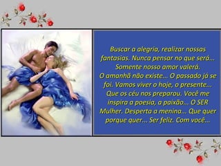 Buscar a alegria, realizar nossas fantasias.   Nunca pensar no que será... Somente nosso amor valerá. O amanhã não existe... O passado já se foi. Vamos viver o hoje, o presente... Que os céu nos preparou. Você me inspira a poesia, a paixão... O SER Mulher. Desperta a menina... Que quer porque quer... Ser feliz. Com você... 